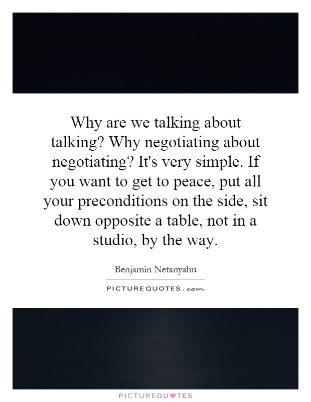 Why are we talking about talking? Why negotiating about negotiating? It's very simple. If you want to get to peace, put all your preconditions on the side, sit down opposite a table, not in a studio, by the way Picture Quote #1
