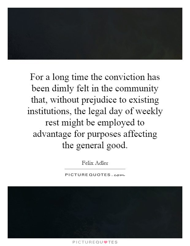 For a long time the conviction has been dimly felt in the community that, without prejudice to existing institutions, the legal day of weekly rest might be employed to advantage for purposes affecting the general good Picture Quote #1