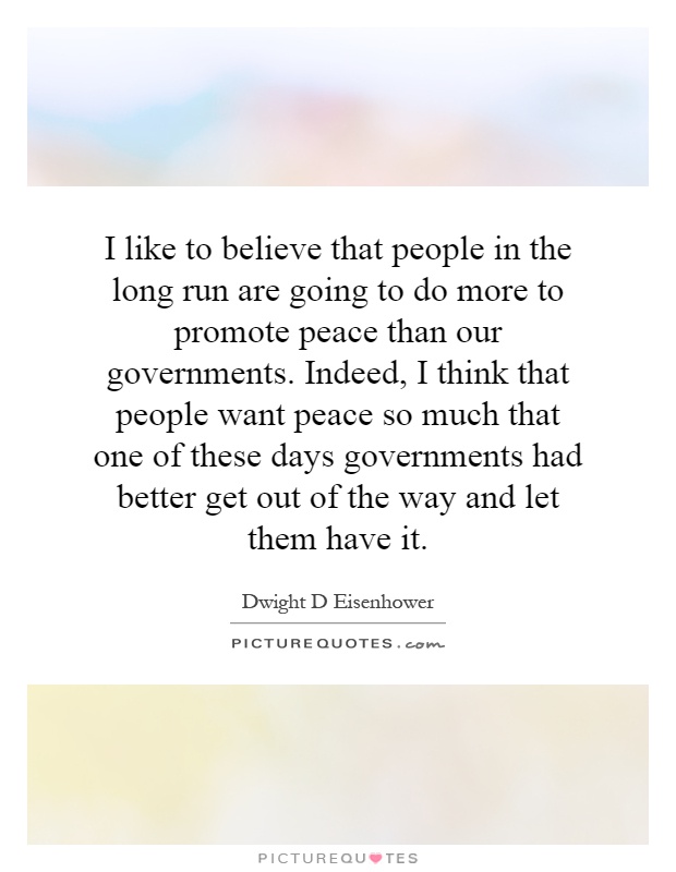 I like to believe that people in the long run are going to do more to promote peace than our governments. Indeed, I think that people want peace so much that one of these days governments had better get out of the way and let them have it Picture Quote #1