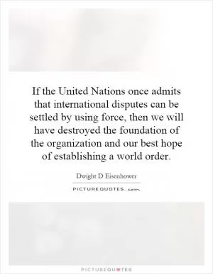 If the United Nations once admits that international disputes can be settled by using force, then we will have destroyed the foundation of the organization and our best hope of establishing a world order Picture Quote #1