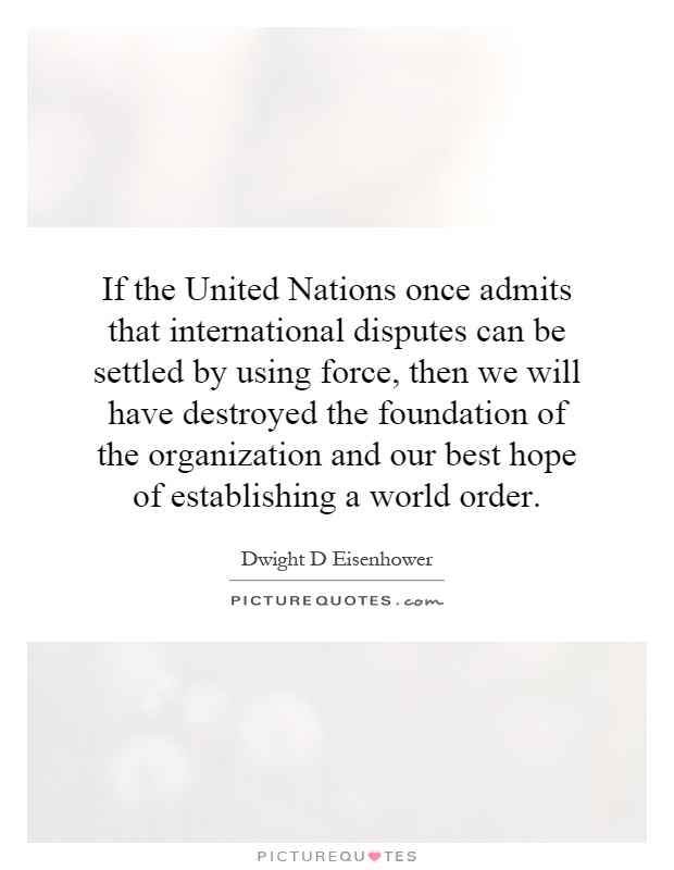 If the United Nations once admits that international disputes can be settled by using force, then we will have destroyed the foundation of the organization and our best hope of establishing a world order Picture Quote #1