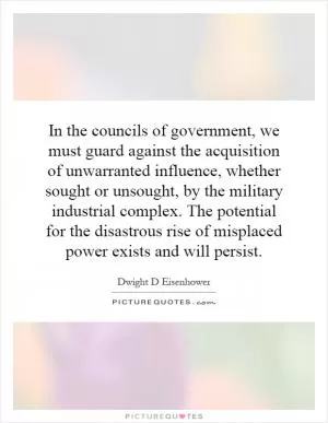 In the councils of government, we must guard against the acquisition of unwarranted influence, whether sought or unsought, by the military industrial complex. The potential for the disastrous rise of misplaced power exists and will persist Picture Quote #1