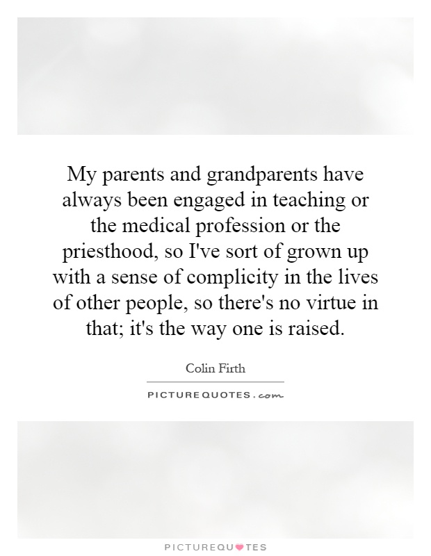 My parents and grandparents have always been engaged in teaching or the medical profession or the priesthood, so I've sort of grown up with a sense of complicity in the lives of other people, so there's no virtue in that; it's the way one is raised Picture Quote #1