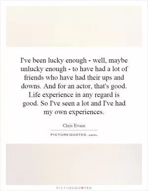 I've been lucky enough - well, maybe unlucky enough - to have had a lot of friends who have had their ups and downs. And for an actor, that's good. Life experience in any regard is good. So I've seen a lot and I've had my own experiences Picture Quote #1