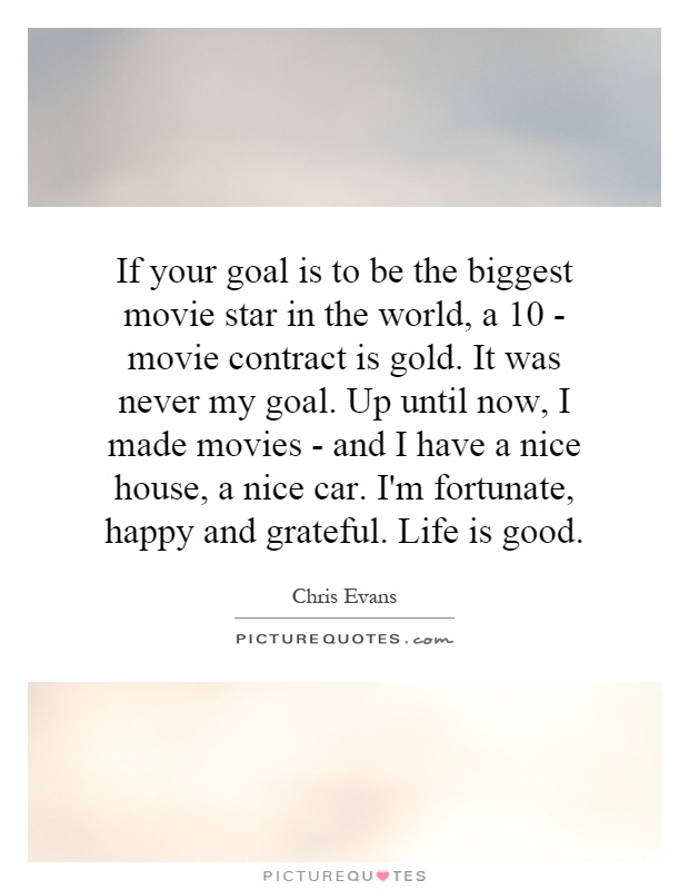 If your goal is to be the biggest movie star in the world, a 10 - movie contract is gold. It was never my goal. Up until now, I made movies - and I have a nice house, a nice car. I'm fortunate, happy and grateful. Life is good Picture Quote #1