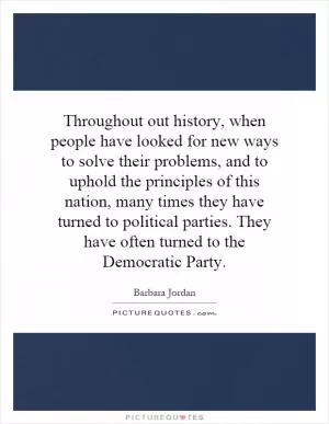 Throughout out history, when people have looked for new ways to solve their problems, and to uphold the principles of this nation, many times they have turned to political parties. They have often turned to the Democratic Party Picture Quote #1