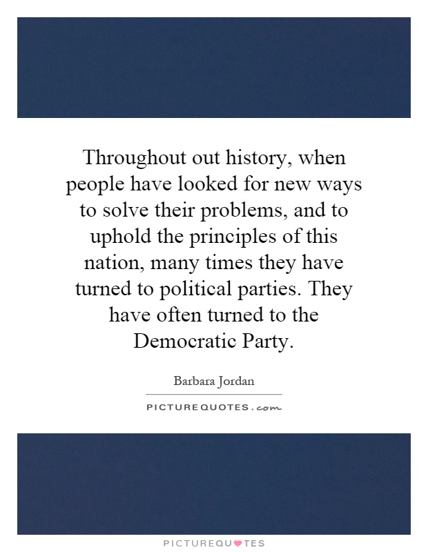 Throughout out history, when people have looked for new ways to solve their problems, and to uphold the principles of this nation, many times they have turned to political parties. They have often turned to the Democratic Party Picture Quote #1