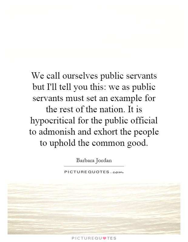 We call ourselves public servants but I'll tell you this: we as public servants must set an example for the rest of the nation. It is hypocritical for the public official to admonish and exhort the people to uphold the common good Picture Quote #1
