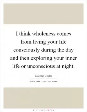 I think wholeness comes from living your life consciously during the day and then exploring your inner life or unconscious at night Picture Quote #1