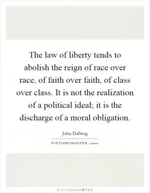 The law of liberty tends to abolish the reign of race over race, of faith over faith, of class over class. It is not the realization of a political ideal; it is the discharge of a moral obligation Picture Quote #1