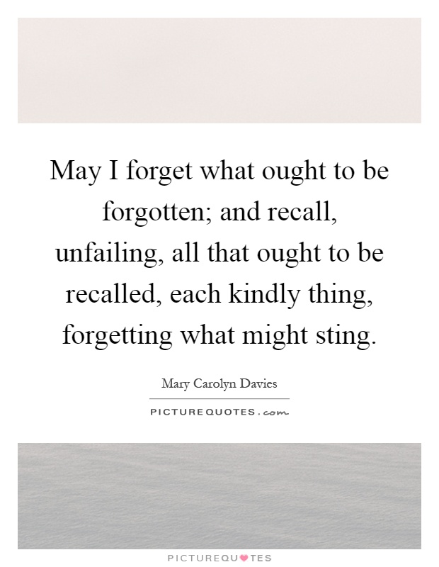 May I forget what ought to be forgotten; and recall, unfailing, all that ought to be recalled, each kindly thing, forgetting what might sting Picture Quote #1