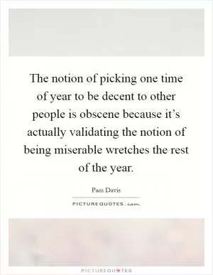 The notion of picking one time of year to be decent to other people is obscene because it’s actually validating the notion of being miserable wretches the rest of the year Picture Quote #1