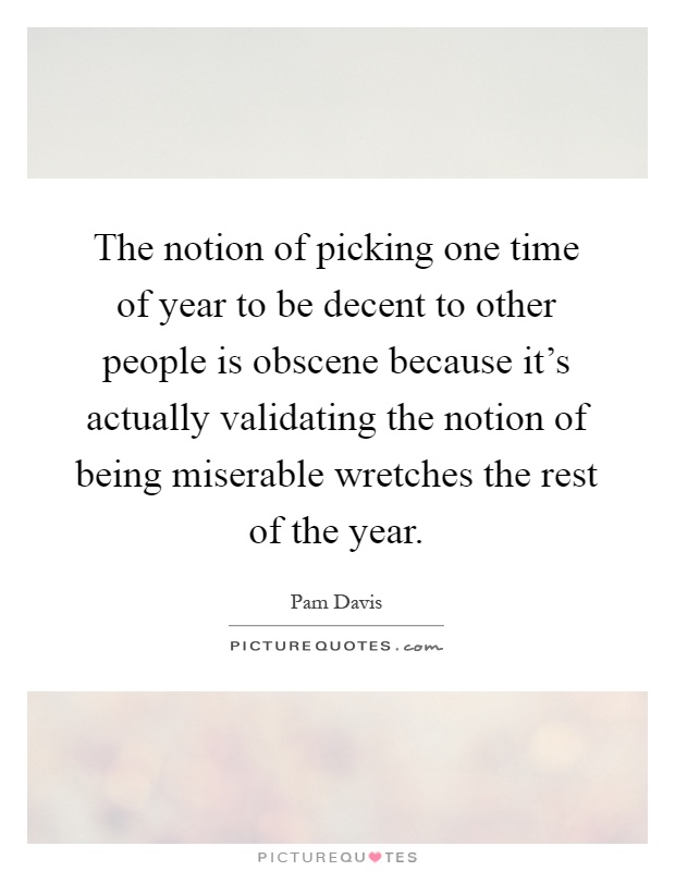 The notion of picking one time of year to be decent to other people is obscene because it's actually validating the notion of being miserable wretches the rest of the year Picture Quote #1