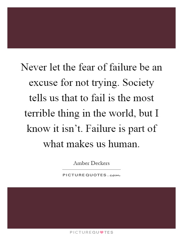 Never let the fear of failure be an excuse for not trying. Society tells us that to fail is the most terrible thing in the world, but I know it isn't. Failure is part of what makes us human Picture Quote #1