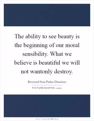 The ability to see beauty is the beginning of our moral sensibility. What we believe is beautiful we will not wantonly destroy Picture Quote #1