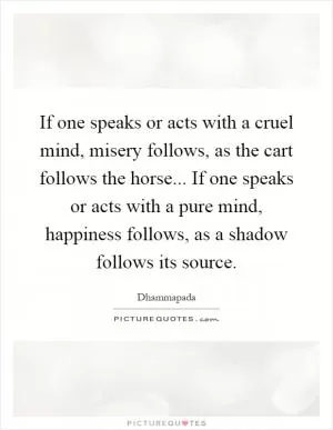 If one speaks or acts with a cruel mind, misery follows, as the cart follows the horse... If one speaks or acts with a pure mind, happiness follows, as a shadow follows its source Picture Quote #1