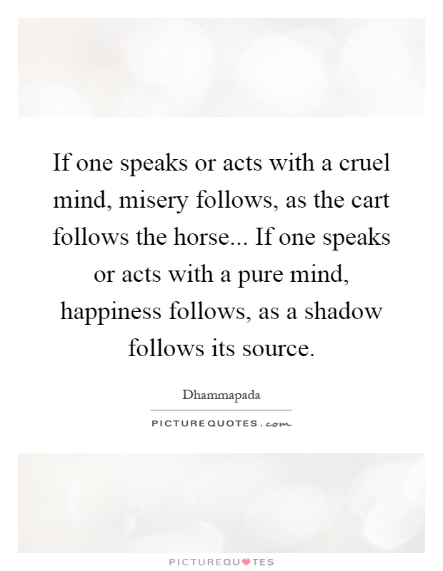 If one speaks or acts with a cruel mind, misery follows, as the cart follows the horse... If one speaks or acts with a pure mind, happiness follows, as a shadow follows its source Picture Quote #1