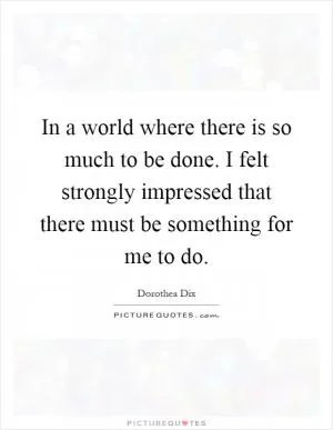 In a world where there is so much to be done. I felt strongly impressed that there must be something for me to do Picture Quote #1