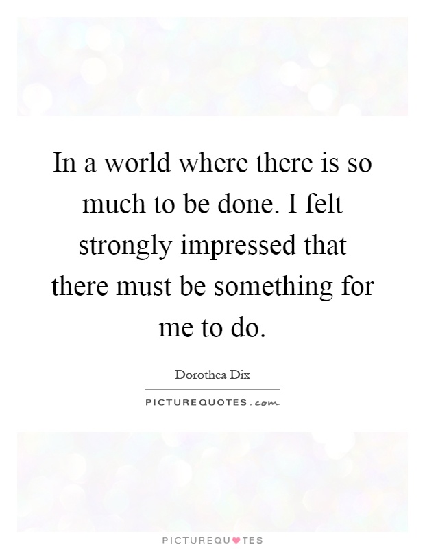 In a world where there is so much to be done. I felt strongly impressed that there must be something for me to do Picture Quote #1