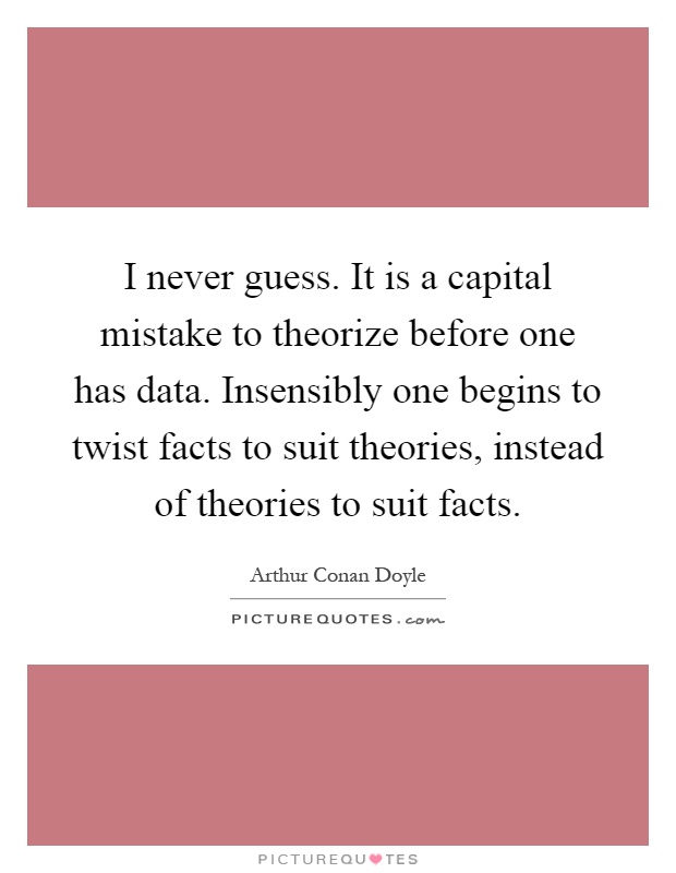 I never guess. It is a capital mistake to theorize before one has data. Insensibly one begins to twist facts to suit theories, instead of theories to suit facts Picture Quote #1