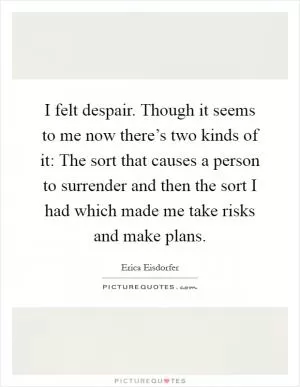 I felt despair. Though it seems to me now there’s two kinds of it: The sort that causes a person to surrender and then the sort I had which made me take risks and make plans Picture Quote #1