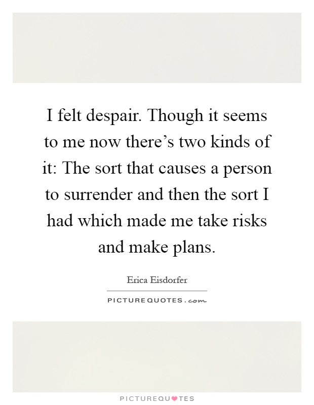 I felt despair. Though it seems to me now there's two kinds of it: The sort that causes a person to surrender and then the sort I had which made me take risks and make plans Picture Quote #1