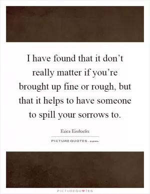 I have found that it don’t really matter if you’re brought up fine or rough, but that it helps to have someone to spill your sorrows to Picture Quote #1