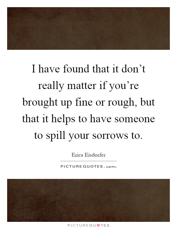 I have found that it don't really matter if you're brought up fine or rough, but that it helps to have someone to spill your sorrows to Picture Quote #1