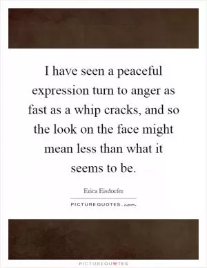 I have seen a peaceful expression turn to anger as fast as a whip cracks, and so the look on the face might mean less than what it seems to be Picture Quote #1
