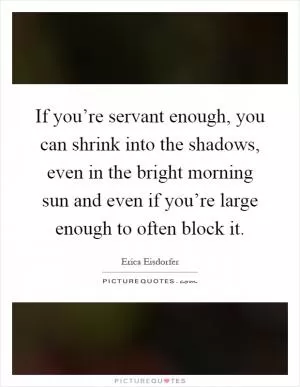 If you’re servant enough, you can shrink into the shadows, even in the bright morning sun and even if you’re large enough to often block it Picture Quote #1