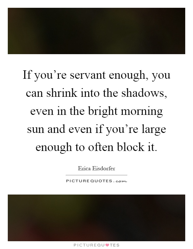 If you're servant enough, you can shrink into the shadows, even in the bright morning sun and even if you're large enough to often block it Picture Quote #1