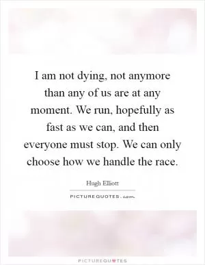 I am not dying, not anymore than any of us are at any moment. We run, hopefully as fast as we can, and then everyone must stop. We can only choose how we handle the race Picture Quote #1