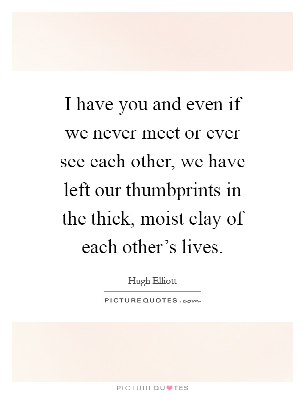 I have you and even if we never meet or ever see each other, we have left our thumbprints in the thick, moist clay of each other's lives Picture Quote #1