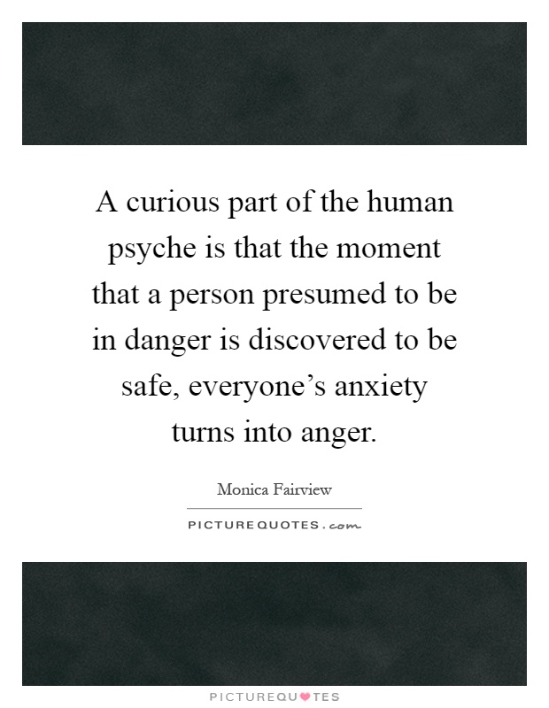 A curious part of the human psyche is that the moment that a person presumed to be in danger is discovered to be safe, everyone's anxiety turns into anger Picture Quote #1