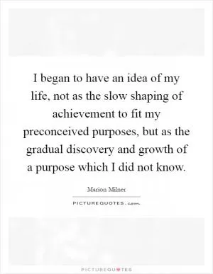 I began to have an idea of my life, not as the slow shaping of achievement to fit my preconceived purposes, but as the gradual discovery and growth of a purpose which I did not know Picture Quote #1