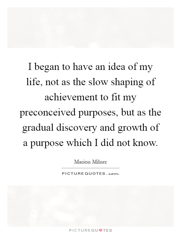 I began to have an idea of my life, not as the slow shaping of achievement to fit my preconceived purposes, but as the gradual discovery and growth of a purpose which I did not know Picture Quote #1