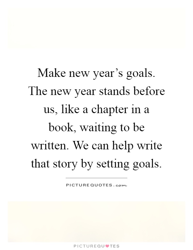Make new year's goals. The new year stands before us, like a chapter in a book, waiting to be written. We can help write that story by setting goals Picture Quote #1