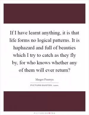 If I have learnt anything, it is that life forms no logical patterns. It is haphazard and full of beauties which I try to catch as they fly by, for who knows whether any of them will ever return? Picture Quote #1