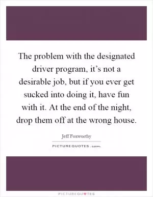 The problem with the designated driver program, it’s not a desirable job, but if you ever get sucked into doing it, have fun with it. At the end of the night, drop them off at the wrong house Picture Quote #1