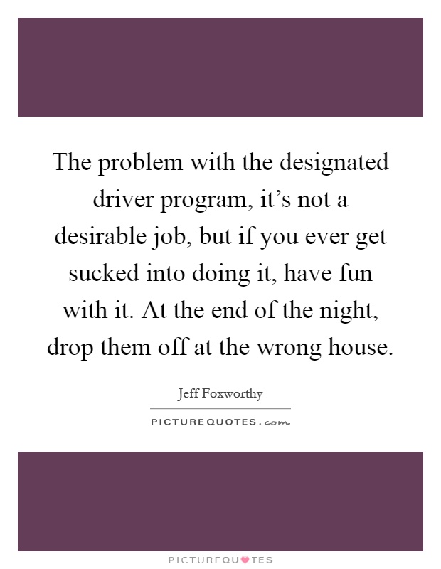 The problem with the designated driver program, it's not a desirable job, but if you ever get sucked into doing it, have fun with it. At the end of the night, drop them off at the wrong house Picture Quote #1
