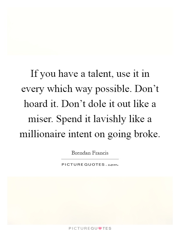 If you have a talent, use it in every which way possible. Don't hoard it. Don't dole it out like a miser. Spend it lavishly like a millionaire intent on going broke Picture Quote #1