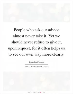 People who ask our advice almost never take it. Yet we should never refuse to give it, upon request, for it often helps us to see our own way more clearly Picture Quote #1