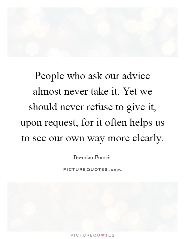 People who ask our advice almost never take it. Yet we should never refuse to give it, upon request, for it often helps us to see our own way more clearly Picture Quote #1