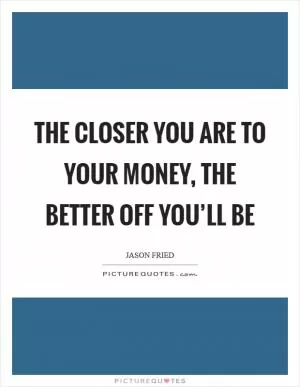 The closer you are to your money, the better off you’ll be Picture Quote #1