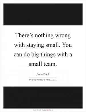 There’s nothing wrong with staying small. You can do big things with a small team Picture Quote #1