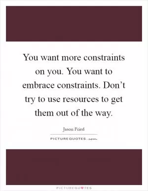 You want more constraints on you. You want to embrace constraints. Don’t try to use resources to get them out of the way Picture Quote #1