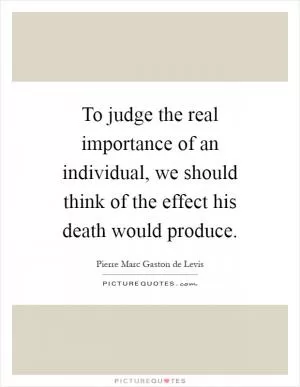 To judge the real importance of an individual, we should think of the effect his death would produce Picture Quote #1