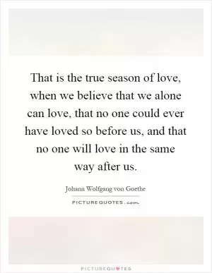 That is the true season of love, when we believe that we alone can love, that no one could ever have loved so before us, and that no one will love in the same way after us Picture Quote #1