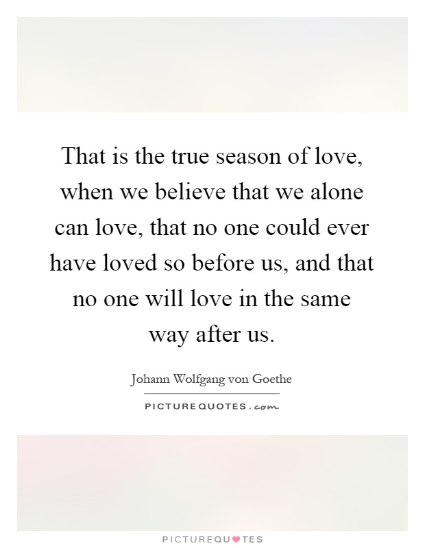 That is the true season of love, when we believe that we alone can love, that no one could ever have loved so before us, and that no one will love in the same way after us Picture Quote #1