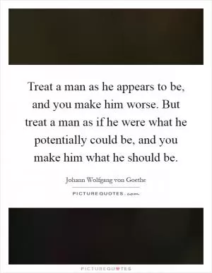 Treat a man as he appears to be, and you make him worse. But treat a man as if he were what he potentially could be, and you make him what he should be Picture Quote #1